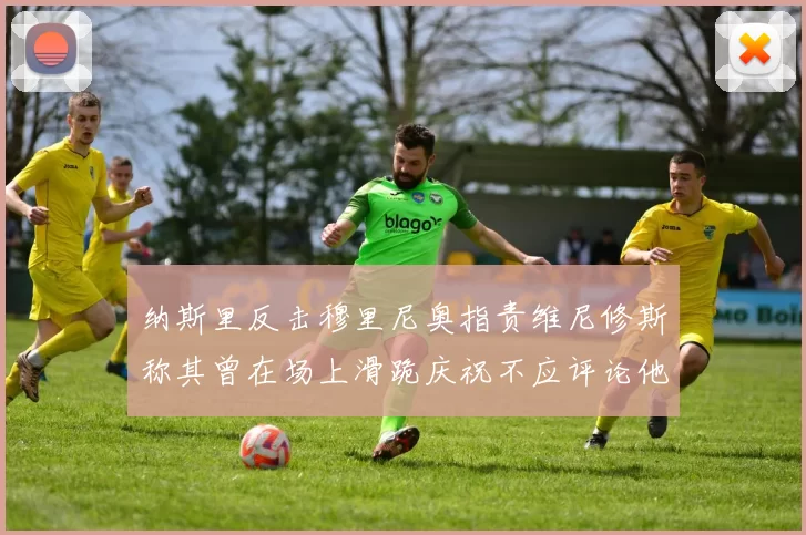 纳斯里反击穆里尼奥指责维尼修斯称其曾在场上滑跪庆祝不应评论他人