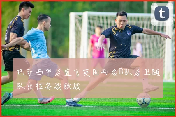 巴萨西甲后直飞英国两名B队后卫随队出征备战欧战