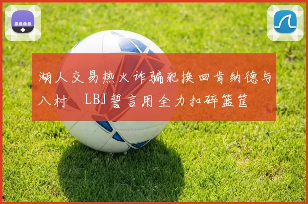 湖人交易热火诈骗犯换回肯纳德与八村塁LBJ誓言用全力扣碎篮筐