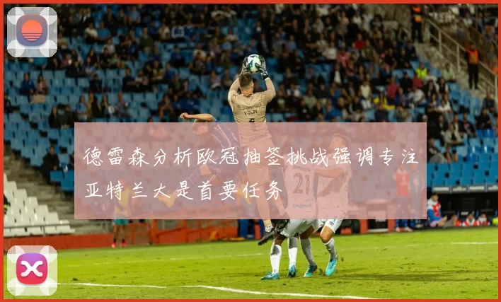 德雷森分析欧冠抽签挑战强调专注亚特兰大是首要任务