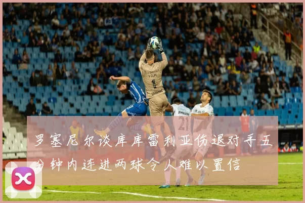罗塞尼尔谈库库雷利亚伤退对手五分钟内连进两球令人难以置信