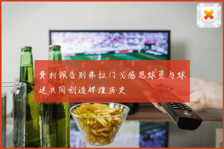 费利佩告别弗拉门戈感恩球员与球迷共同创造辉煌历史