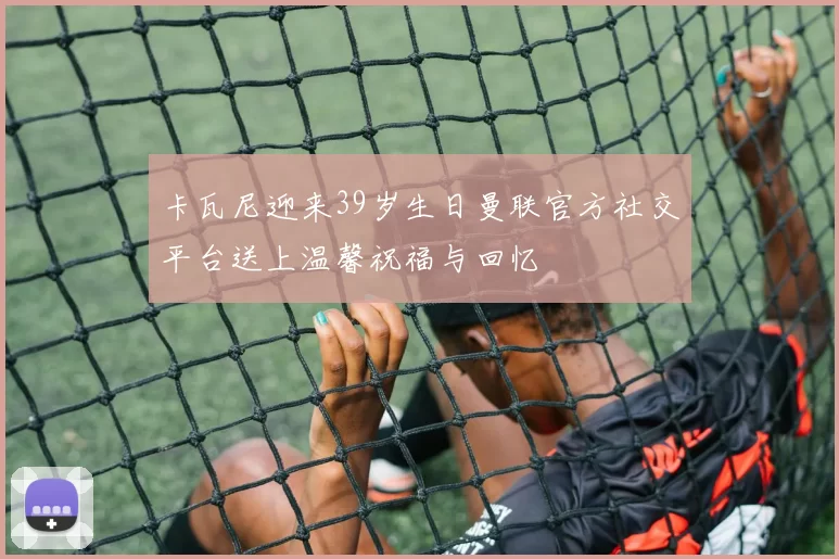 卡瓦尼迎来39岁生日曼联官方社交平台送上温馨祝福与回忆
