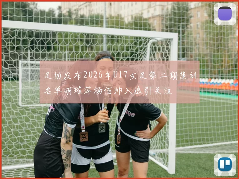 足协发布2026年U17女足第二期集训名单胡璀萍杨佰帅入选引关注