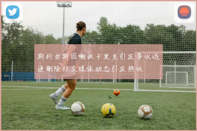 斯科尔斯因嘲讽卡里克引发争议迅速删除社交媒体动态引发热议