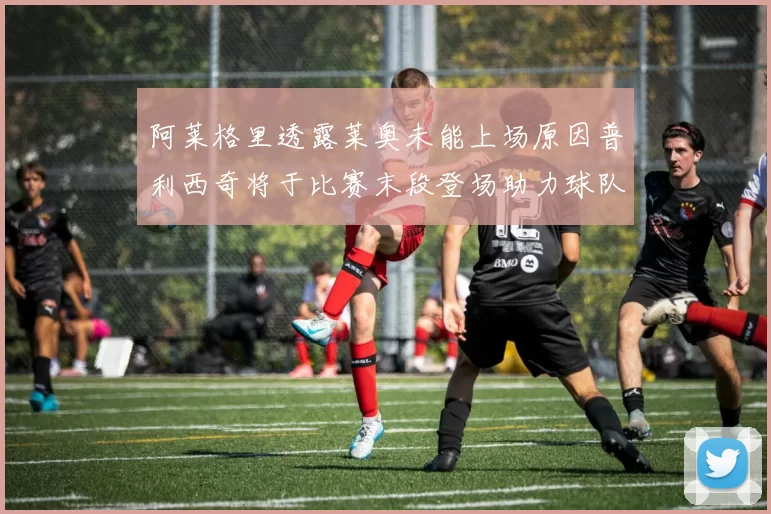 阿莱格里透露莱奥未能上场原因普利西奇将于比赛末段登场助力球队