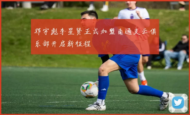 邓宇彪李星贤正式加盟南通支云俱乐部开启新征程